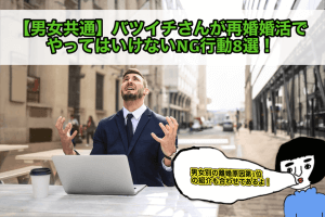 【男女共通】バツイチさんが再婚婚活でやってはいけないNG行動8選！